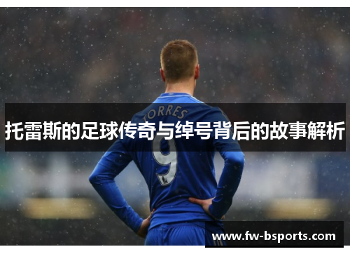 托雷斯的足球传奇与绰号背后的故事解析 托雷斯的足球传奇与绰号背后的故事解析