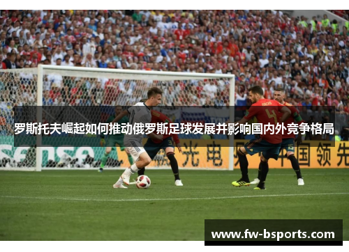 罗斯托夫崛起如何推动俄罗斯足球发展并影响国内外竞争格局 罗斯托夫崛起如何推动俄罗斯足球发展并影响国内外竞争格局