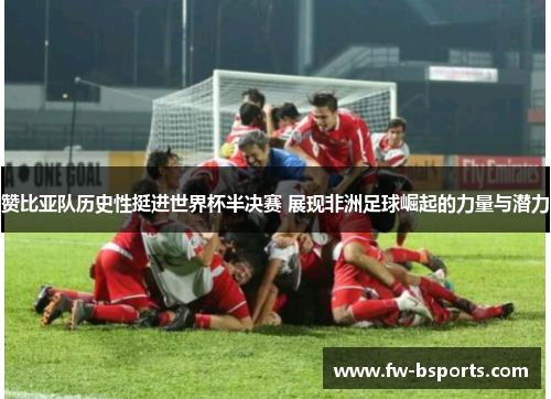赞比亚队历史性挺进世界杯半决赛 展现非洲足球崛起的力量与潜力