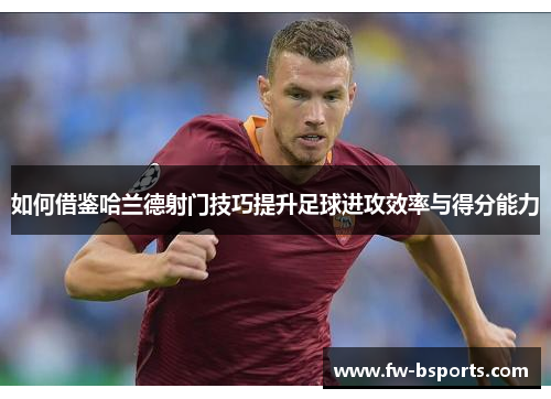如何借鉴哈兰德射门技巧提升足球进攻效率与得分能力