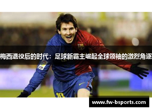 梅西退役后的时代:足球新霸主崛起全球领袖的激烈角逐 梅西退役后的时代:足球新霸主崛起全球领袖的激烈角逐