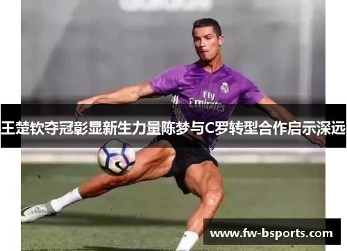 王楚钦夺冠彰显新生力量陈梦与C罗转型合作启示深远