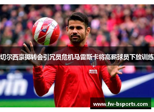 切尔西豪掷转会引冗员危机马雷斯卡将高薪球员下放训练