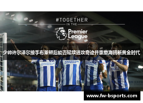 少帅许尔泽尔接手布莱顿后能否延续进攻奇迹并重塑海鸥新黄金时代