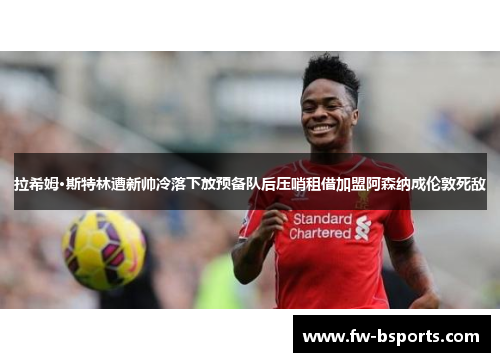 拉希姆·斯特林遭新帅冷落下放预备队后压哨租借加盟阿森纳成伦敦死敌